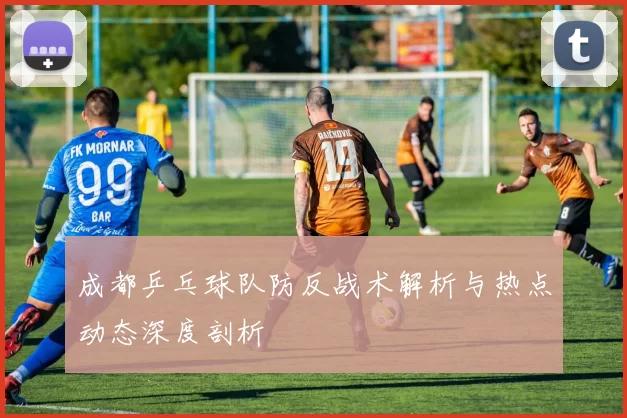 成都乒乓球队防反战术解析与热点动态深度剖析