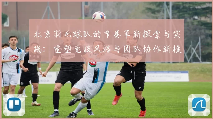 北京羽毛球队的节奏革新探索与实践：重塑竞技风格与团队协作新模式