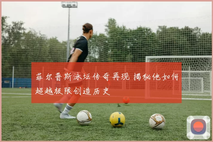 菲尔普斯泳坛传奇再现 揭秘他如何超越极限创造历史