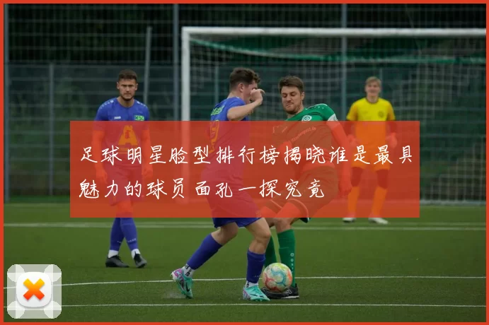 足球明星脸型排行榜揭晓谁是最具魅力的球员面孔一探究竟
