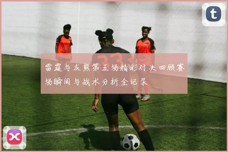 雷霆与灰熊第五场精彩对决回顾赛场瞬间与战术分析全记录