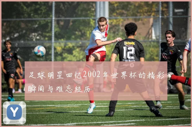 足球明星回忆2002年世界杯的精彩瞬间与难忘经历