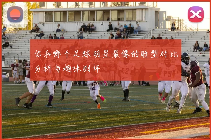 你和哪个足球明星最像的脸型对比分析与趣味测评