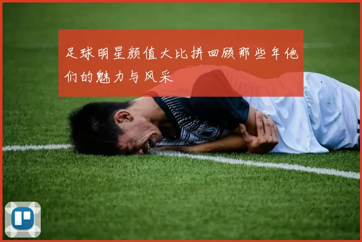 足球明星颜值大比拼回顾那些年他们的魅力与风采