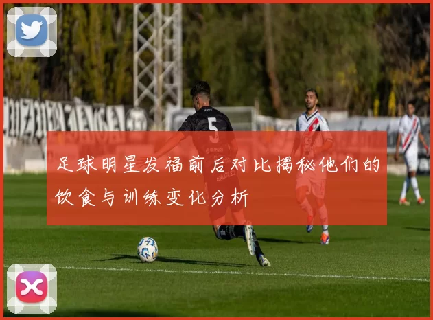 足球明星发福前后对比揭秘他们的饮食与训练变化分析