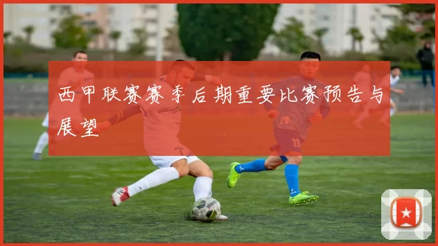 西甲联赛赛季后期重要比赛预告与展望