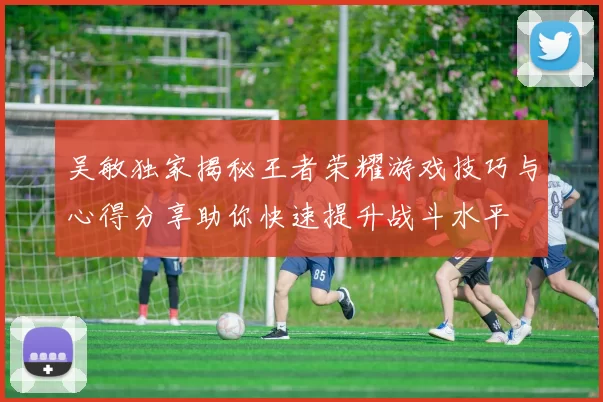 吴敏独家揭秘王者荣耀游戏技巧与心得分享助你快速提升战斗水平