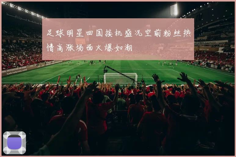 足球明星回国接机盛况空前粉丝热情高涨场面火爆如潮
