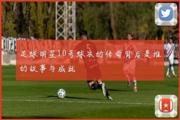 足球明星10号球衣的传奇背后是谁的故事与成就