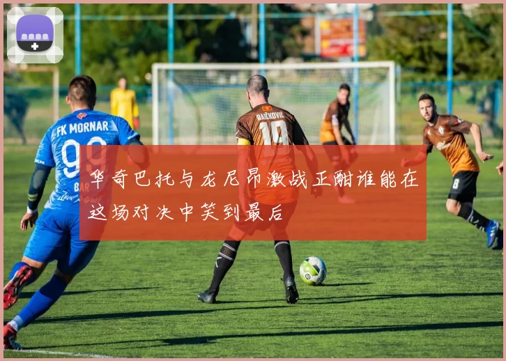 华奇巴托与龙尼昂激战正酣谁能在这场对决中笑到最后