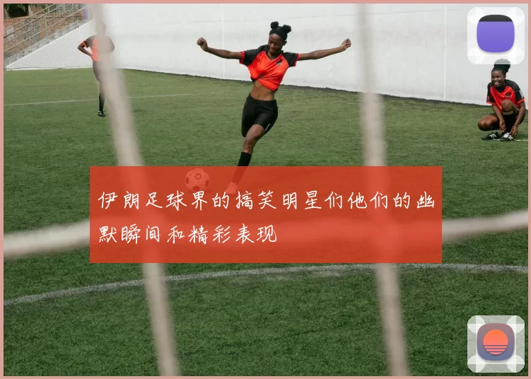 伊朗足球界的搞笑明星们他们的幽默瞬间和精彩表现