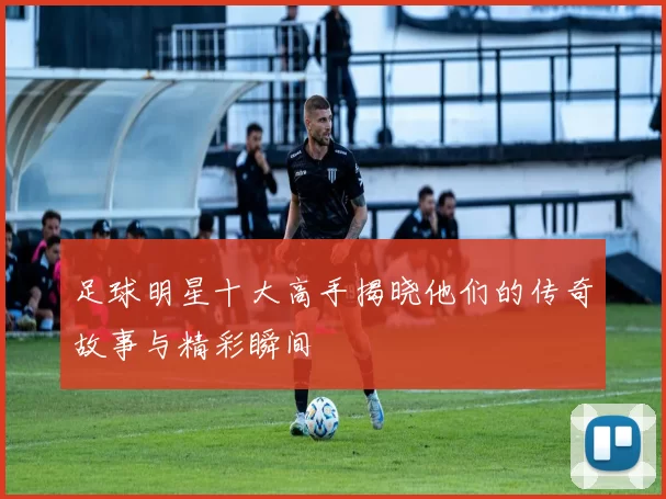 足球明星十大高手揭晓他们的传奇故事与精彩瞬间