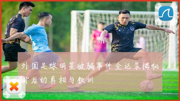 外国足球明星被骗事件全记录揭秘背后的真相与教训