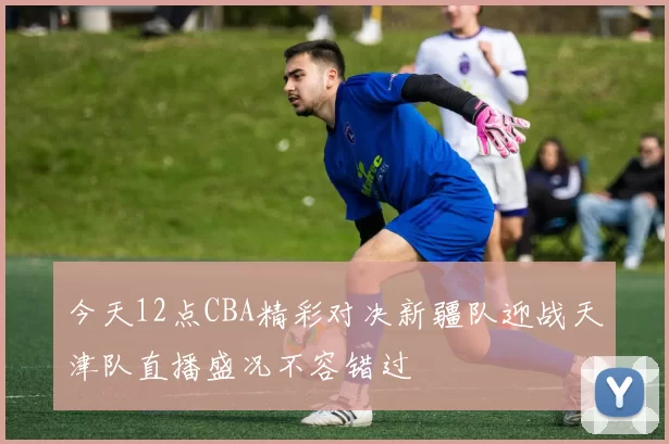 今天12点CBA精彩对决新疆队迎战天津队直播盛况不容错过