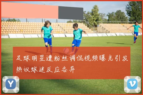 足球明星遭粉丝调侃视频曝光引发热议球迷反应各异