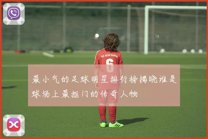 最小气的足球明星排行榜揭晓谁是球场上最抠门的传奇人物