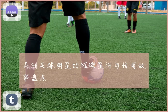 美洲足球明星的璀璨星河与传奇故事盘点