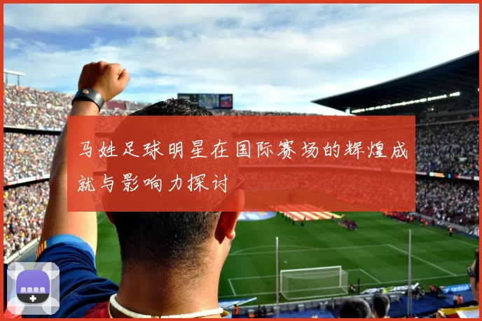马姓足球明星在国际赛场的辉煌成就与影响力探讨
