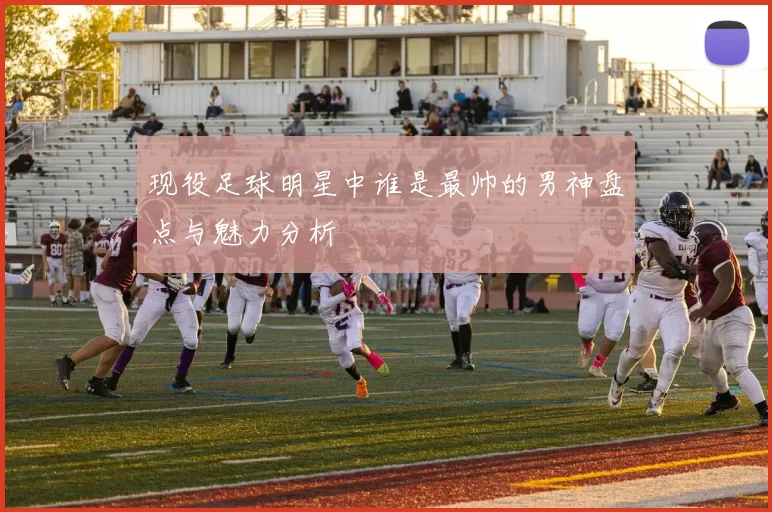 现役足球明星中谁是最帅的男神盘点与魅力分析