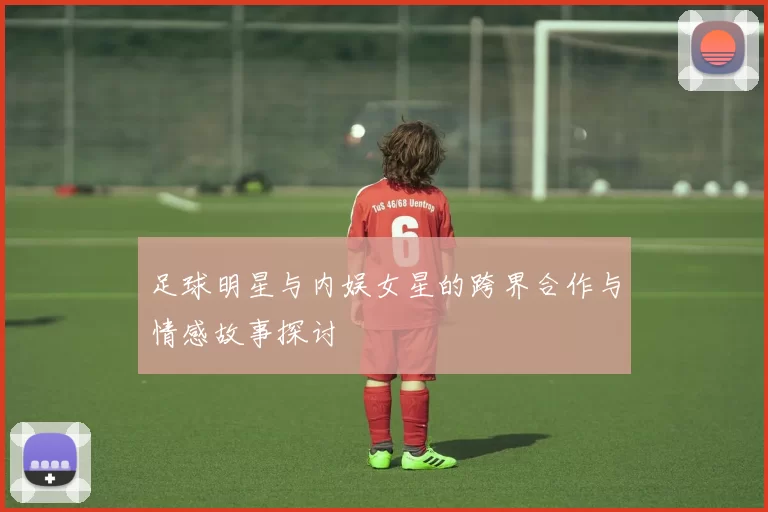 足球明星与内娱女星的跨界合作与情感故事探讨
