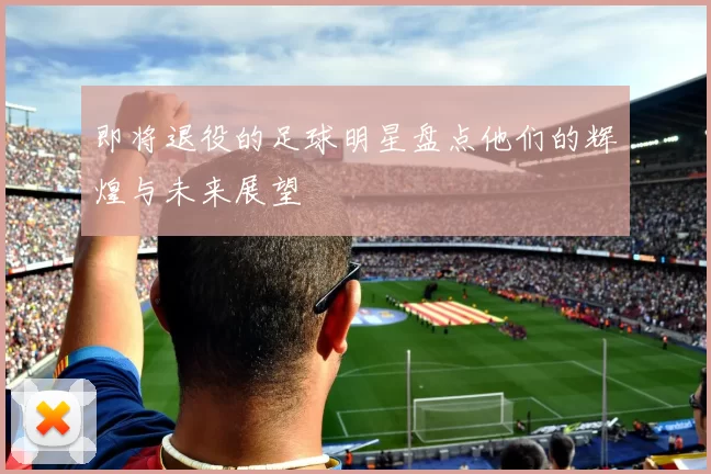 即将退役的足球明星盘点他们的辉煌与未来展望