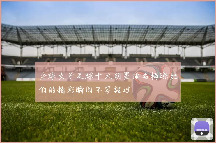 全球女子足球十大明星排名揭晓她们的精彩瞬间不容错过