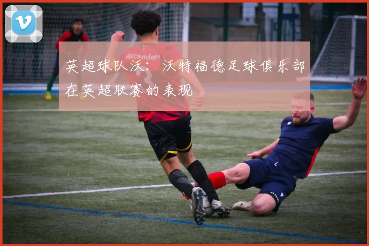 英超球队沃：沃特福德足球俱乐部在英超联赛的表现
