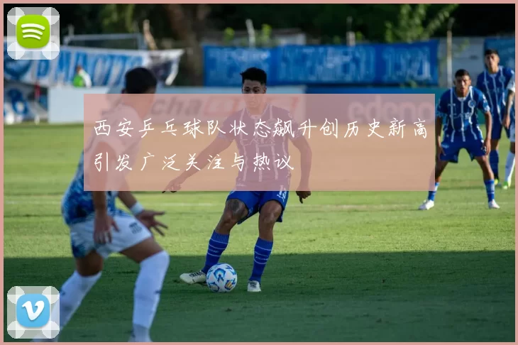 西安乒乓球队状态飙升创历史新高引发广泛关注与热议